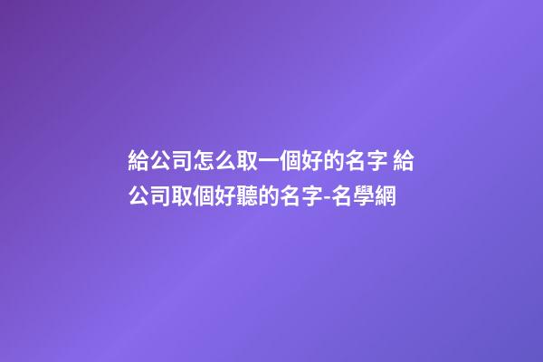 給公司怎么取一個好的名字 給公司取個好聽的名字-名學網-第1張-公司起名-玄機派